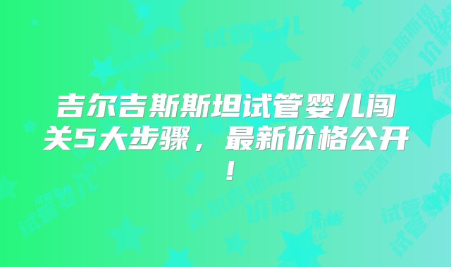 吉尔吉斯斯坦试管婴儿闯关5大步骤，最新价格公开！