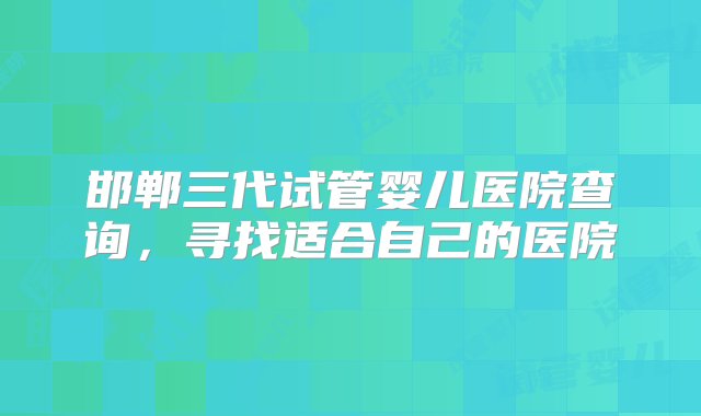 邯郸三代试管婴儿医院查询，寻找适合自己的医院