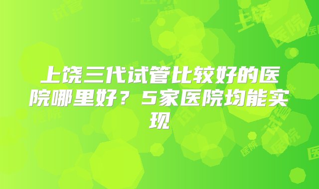 上饶三代试管比较好的医院哪里好？5家医院均能实现