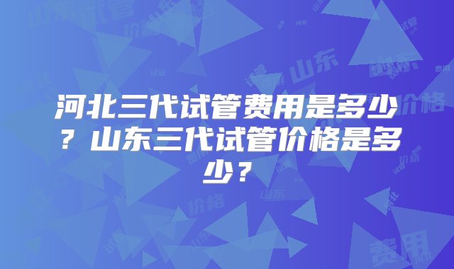 河北三代试管费用是多少？山东三代试管价格是多少？