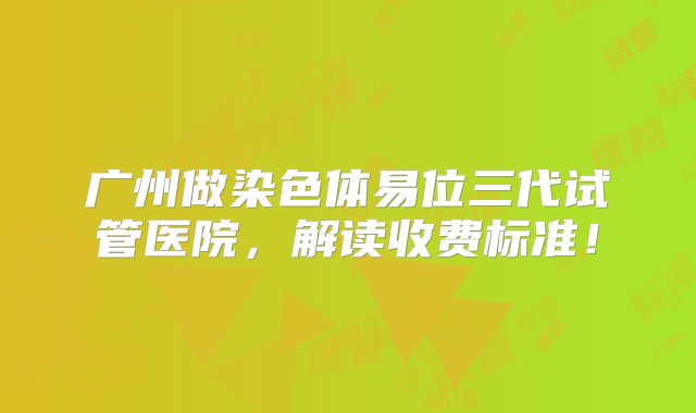 广州做染色体易位三代试管医院，解读收费标准！