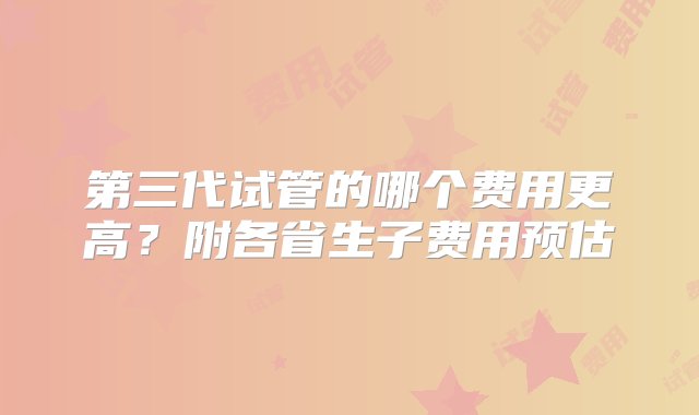 第三代试管的哪个费用更高？附各省生子费用预估