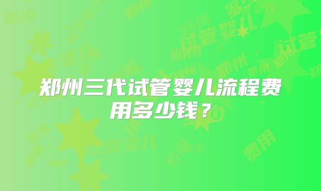 郑州三代试管婴儿流程费用多少钱？