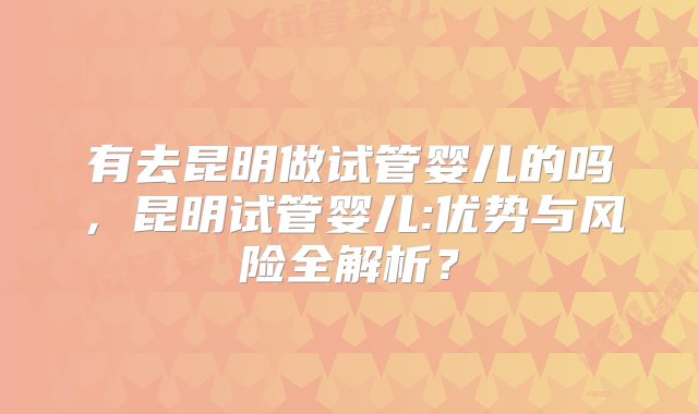 有去昆明做试管婴儿的吗，昆明试管婴儿:优势与风险全解析？