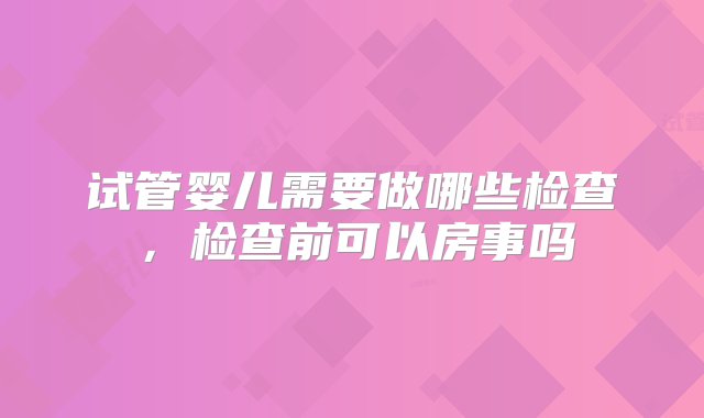 试管婴儿需要做哪些检查，检查前可以房事吗