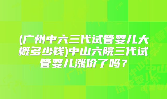 (广州中六三代试管婴儿大概多少钱)中山六院三代试管婴儿涨价了吗？