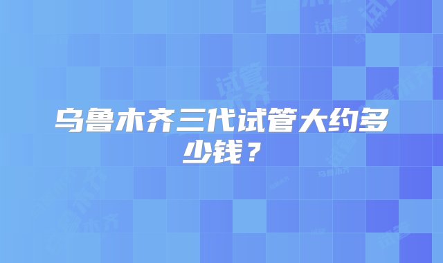 乌鲁木齐三代试管大约多少钱？