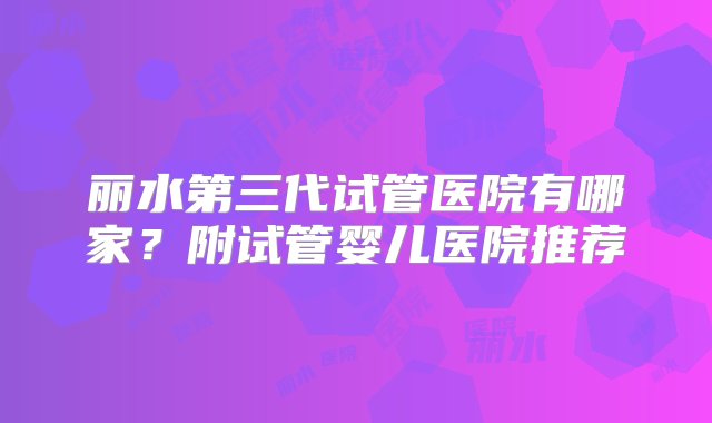 丽水第三代试管医院有哪家？附试管婴儿医院推荐