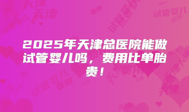 2025年天津总医院能做试管婴儿吗，费用比单胎贵！