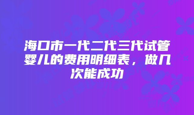 海口市一代二代三代试管婴儿的费用明细表，做几次能成功