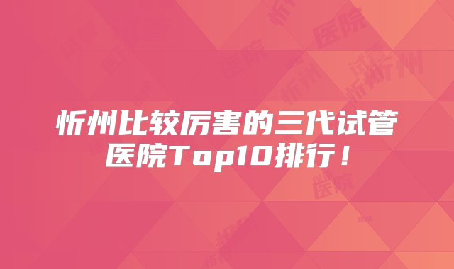 忻州比较厉害的三代试管医院Top10排行！