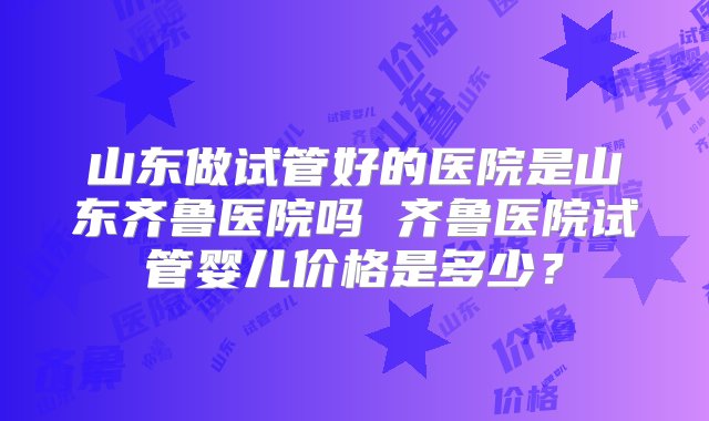 山东做试管好的医院是山东齐鲁医院吗 齐鲁医院试管婴儿价格是多少？