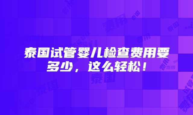 泰国试管婴儿检查费用要多少，这么轻松！