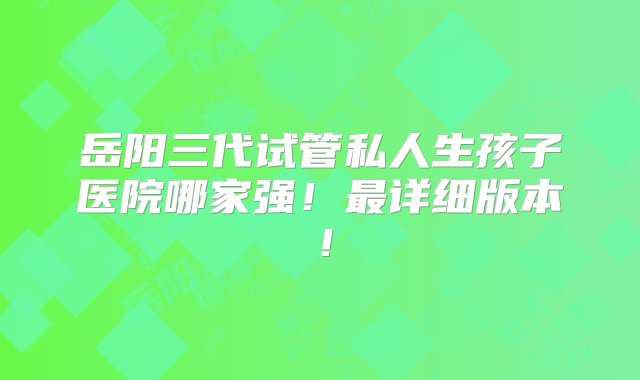 岳阳三代试管私人生孩子医院哪家强！最详细版本！