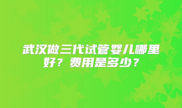 武汉做三代试管婴儿哪里好？费用是多少？