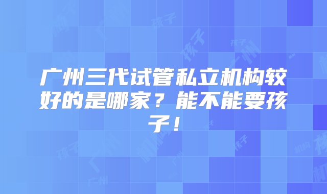 广州三代试管私立机构较好的是哪家？能不能要孩子！