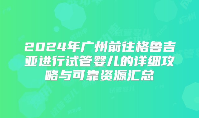 2024年广州前往格鲁吉亚进行试管婴儿的详细攻略与可靠资源汇总