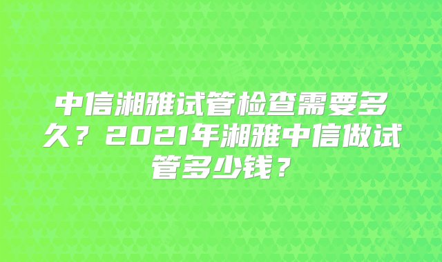 中信湘雅试管检查需要多久？2021年湘雅中信做试管多少钱？