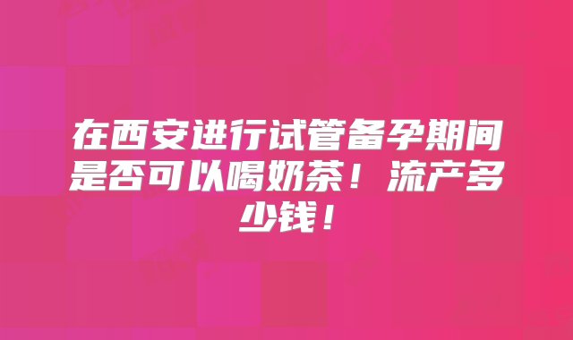 在西安进行试管备孕期间是否可以喝奶茶！流产多少钱！