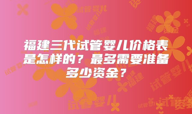 福建三代试管婴儿价格表是怎样的？最多需要准备多少资金？