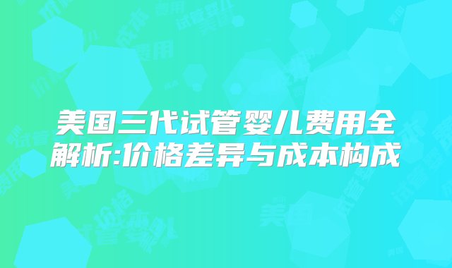 美国三代试管婴儿费用全解析:价格差异与成本构成