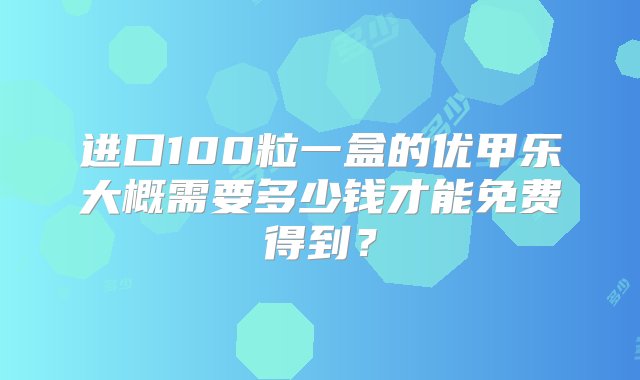 进口100粒一盒的优甲乐大概需要多少钱才能免费得到？