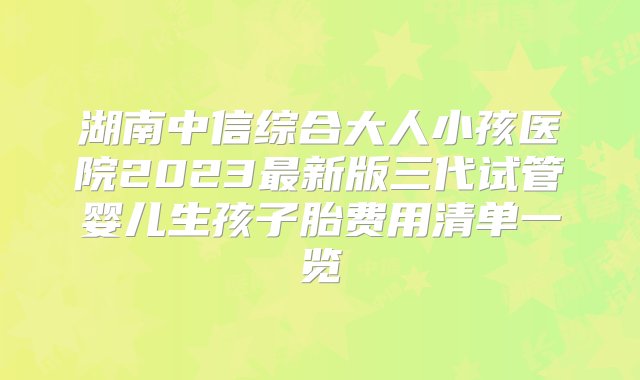 湖南中信综合大人小孩医院2023最新版三代试管婴儿生孩子胎费用清单一览