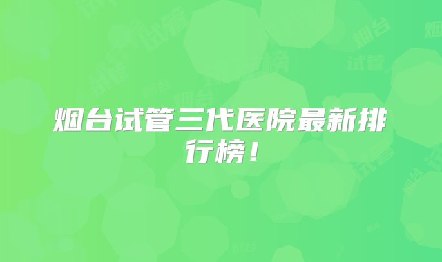 烟台试管三代医院最新排行榜！