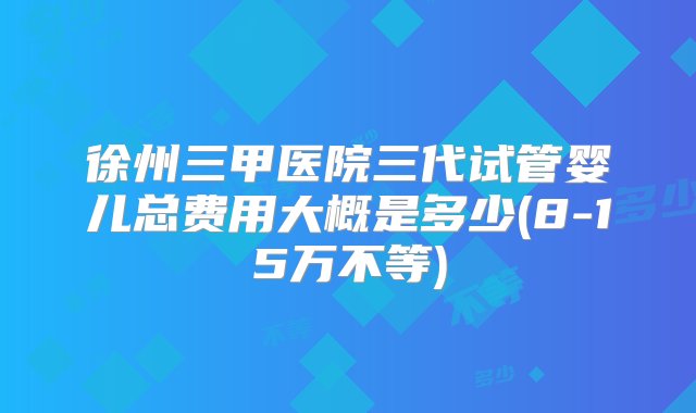 徐州三甲医院三代试管婴儿总费用大概是多少(8-15万不等)