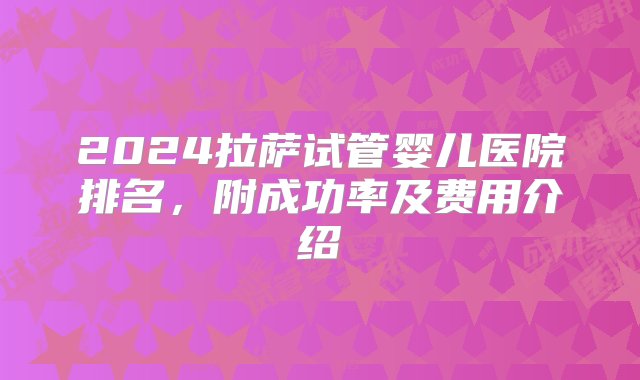 2024拉萨试管婴儿医院排名，附成功率及费用介绍