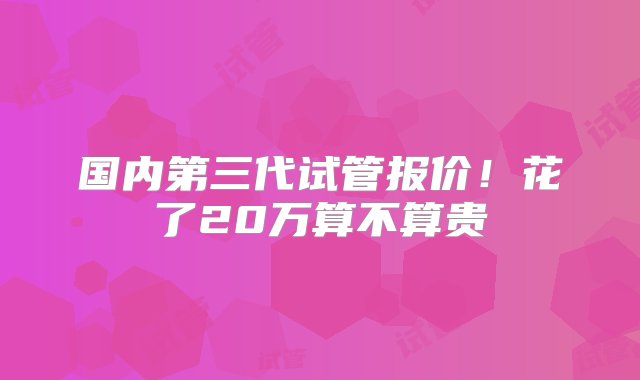 国内第三代试管报价！花了20万算不算贵