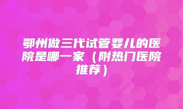 鄂州做三代试管婴儿的医院是哪一家（附热门医院推荐）