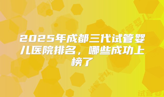 2025年成都三代试管婴儿医院排名，哪些成功上榜了