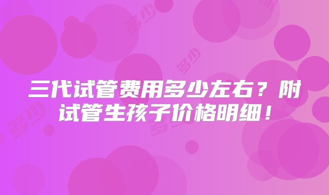 三代试管费用多少左右？附试管生孩子价格明细！