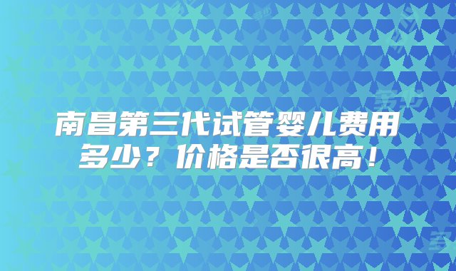 南昌第三代试管婴儿费用多少？价格是否很高！