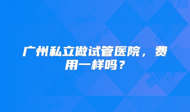 广州私立做试管医院，费用一样吗？