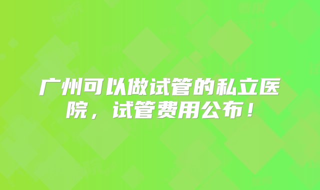 广州可以做试管的私立医院，试管费用公布！