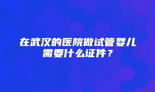 在武汉的医院做试管婴儿需要什么证件？