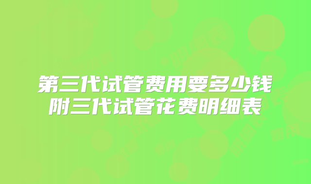 第三代试管费用要多少钱附三代试管花费明细表