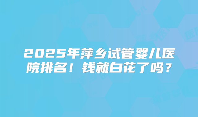 2025年萍乡试管婴儿医院排名！钱就白花了吗？