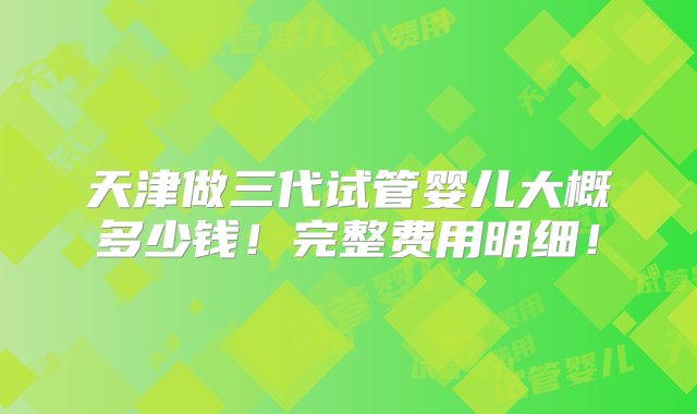 天津做三代试管婴儿大概多少钱！完整费用明细！