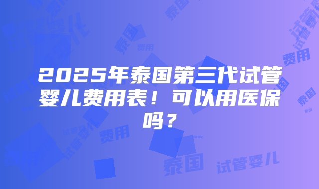 2025年泰国第三代试管婴儿费用表！可以用医保吗？