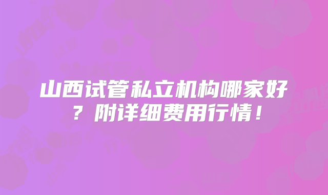 山西试管私立机构哪家好？附详细费用行情！