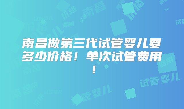 南昌做第三代试管婴儿要多少价格！单次试管费用！