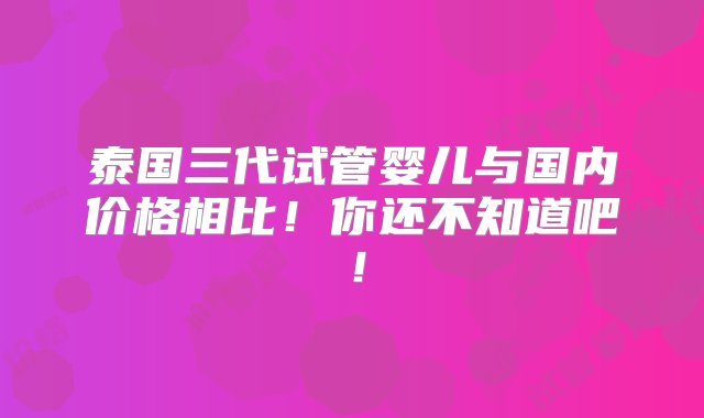 泰国三代试管婴儿与国内价格相比！你还不知道吧！