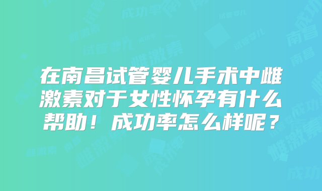 在南昌试管婴儿手术中雌激素对于女性怀孕有什么帮助！成功率怎么样呢？