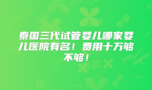 泰国三代试管婴儿哪家婴儿医院有名！费用十万够不够！