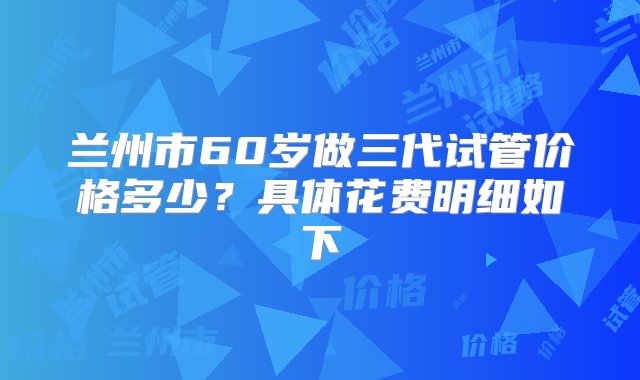 兰州市60岁做三代试管价格多少？具体花费明细如下