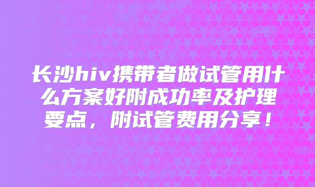 长沙hiv携带者做试管用什么方案好附成功率及护理要点，附试管费用分享！