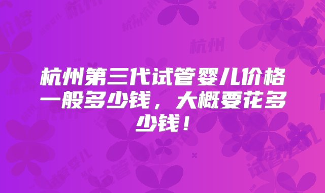 杭州第三代试管婴儿价格一般多少钱，大概要花多少钱！